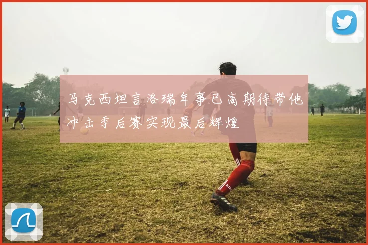 马克西坦言洛瑞年事已高期待带他冲击季后赛实现最后辉煌