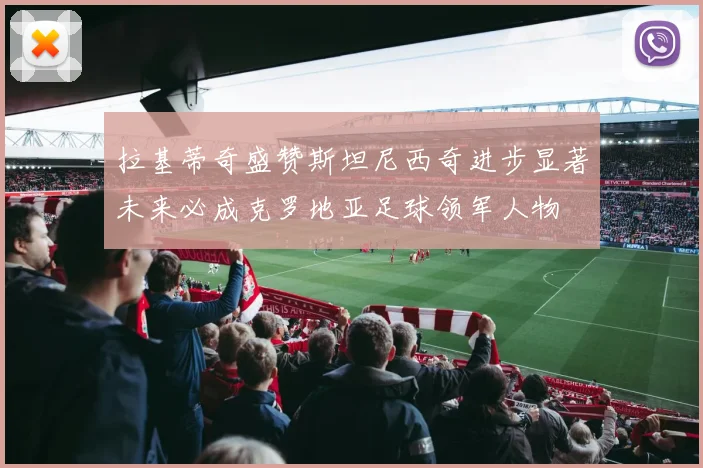 拉基蒂奇盛赞斯坦尼西奇进步显著未来必成克罗地亚足球领军人物