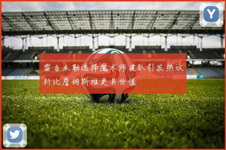 雷吉米勒选择魔术师建队引发热议科比詹姆斯谁更具价值
