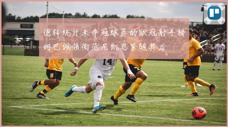 德转统计未夺冠球员的欧冠射手榜姆巴佩领衔范尼凯恩紧随其后