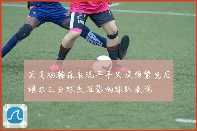 菜鸟杨瀚森表现平平失误频繁克尼佩尔三分球失准影响球队表现