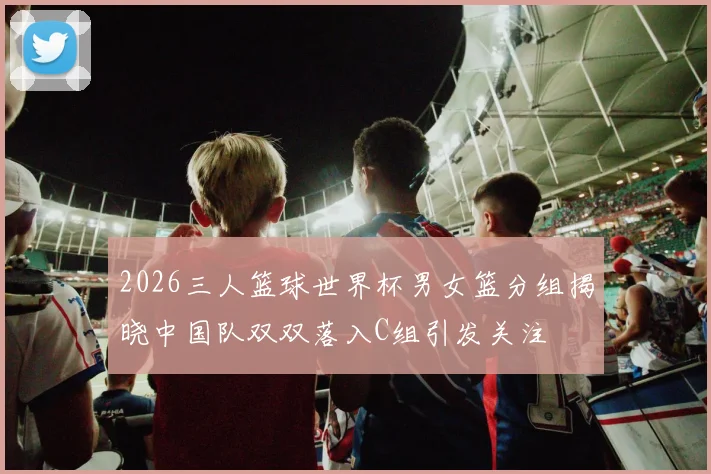 2026三人篮球世界杯男女篮分组揭晓中国队双双落入C组引发关注