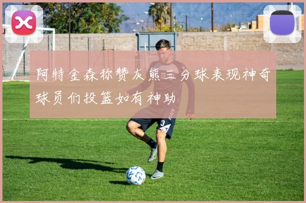 阿特金森称赞灰熊三分球表现神奇球员们投篮如有神助