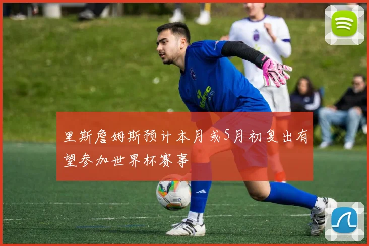 里斯詹姆斯预计本月或5月初复出有望参加世界杯赛事